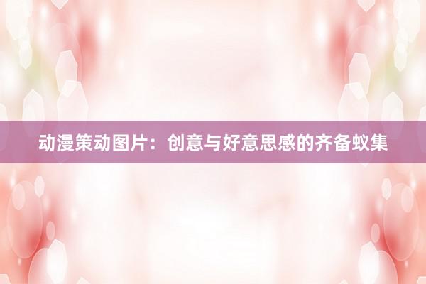 动漫策动图片：创意与好意思感的齐备蚁集