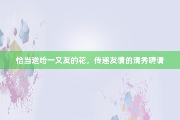 恰当送给一又友的花，传递友情的清秀聘请