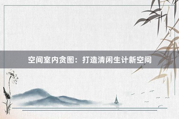 空间室内贪图:打造清闲生计新空间