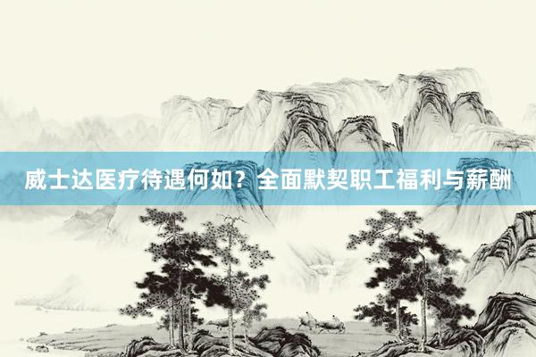 威士达医疗待遇何如？全面默契职工福利与薪酬